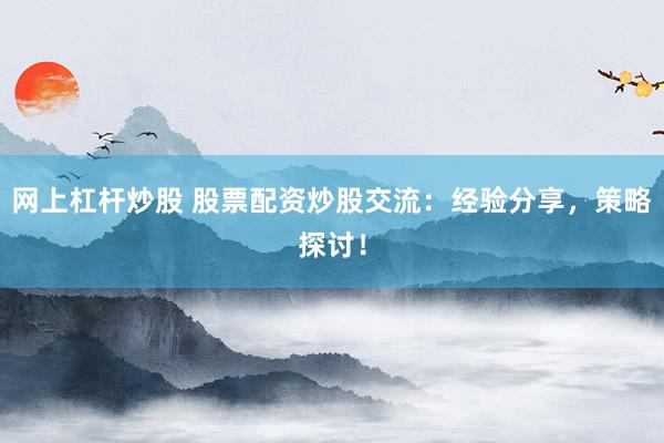 网上杠杆炒股 股票配资炒股交流：经验分享，策略探讨！