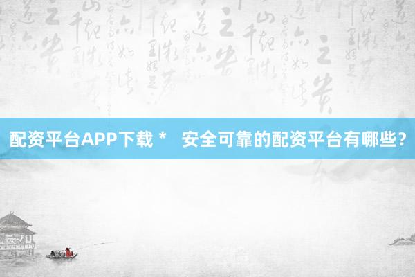 配资平台APP下载 *   安全可靠的配资平台有哪些？