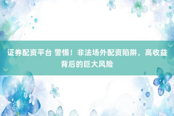 证券配资平台 警惕！非法场外配资陷阱，高收益背后的巨大风险