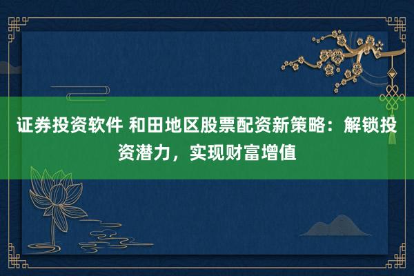 证券投资软件 和田地区股票配资新策略：解锁投资潜力，实现财富增值