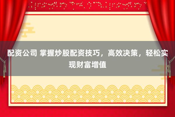 配资公司 掌握炒股配资技巧，高效决策，轻松实现财富增值