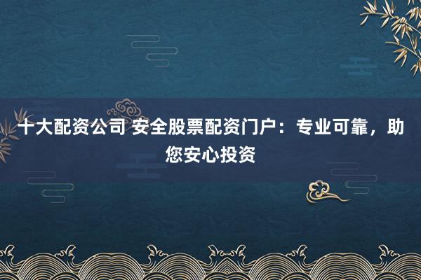 十大配资公司 安全股票配资门户：专业可靠，助您安心投资