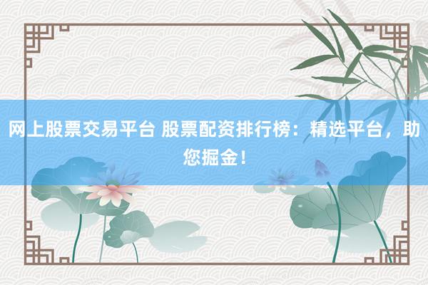网上股票交易平台 股票配资排行榜：精选平台，助您掘金！