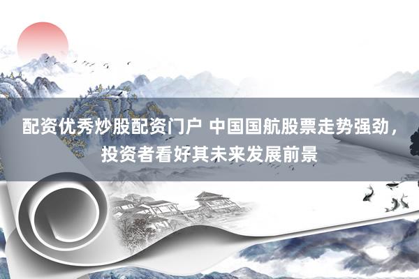 配资优秀炒股配资门户 中国国航股票走势强劲，投资者看好其未来发展前景
