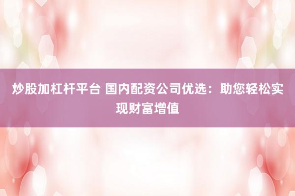 炒股加杠杆平台 国内配资公司优选：助您轻松实现财富增值