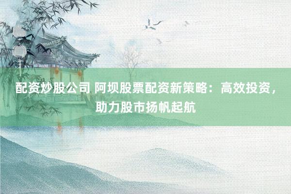 配资炒股公司 阿坝股票配资新策略：高效投资，助力股市扬帆起航