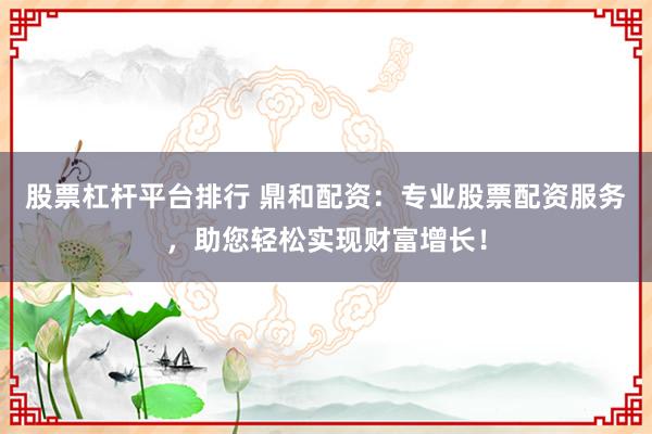 股票杠杆平台排行 鼎和配资：专业股票配资服务，助您轻松实现财富增长！
