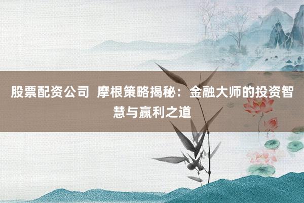股票配资公司  摩根策略揭秘：金融大师的投资智慧与赢利之道