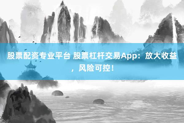 股票配资专业平台 股票杠杆交易App：放大收益，风险可控！