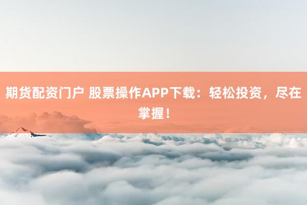 期货配资门户 股票操作APP下载：轻松投资，尽在掌握！