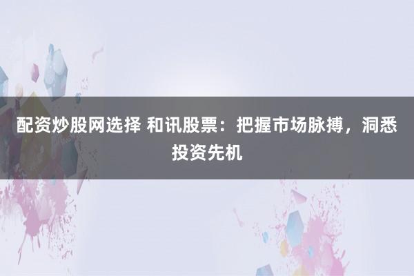 配资炒股网选择 和讯股票：把握市场脉搏，洞悉投资先机