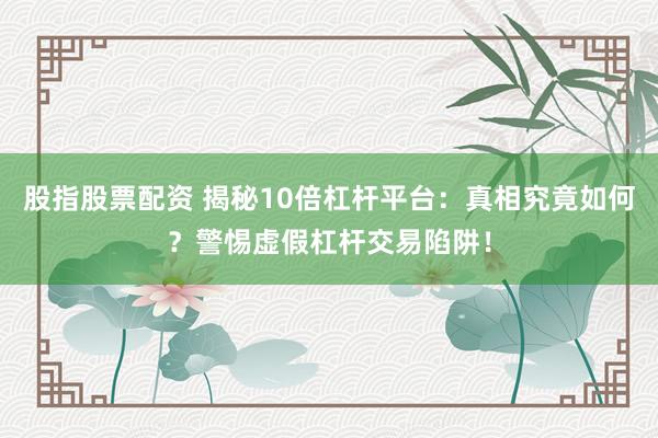 股指股票配资 揭秘10倍杠杆平台：真相究竟如何？警惕虚假杠杆交易陷阱！