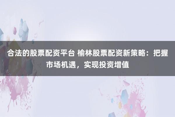 合法的股票配资平台 榆林股票配资新策略：把握市场机遇，实现投资增值