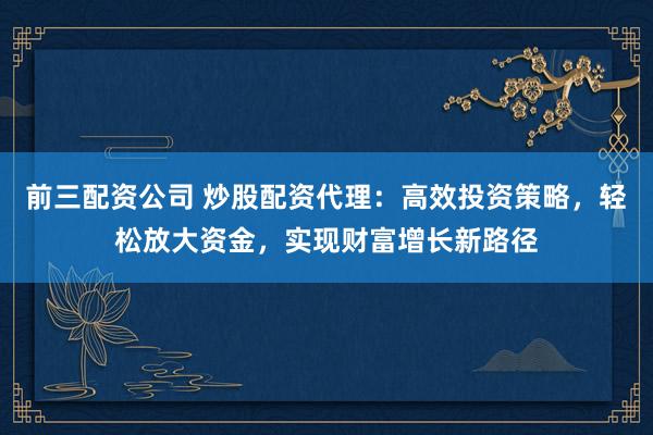 前三配资公司 炒股配资代理：高效投资策略，轻松放大资金，实现财富增长新路径