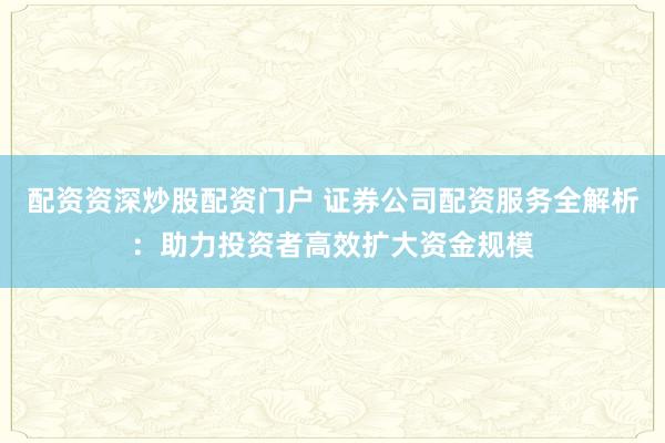 配资资深炒股配资门户 证券公司配资服务全解析：助力投资者高效扩大资金规模