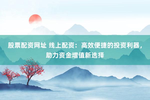 股票配资网址 线上配资：高效便捷的投资利器，助力资金增值新选择