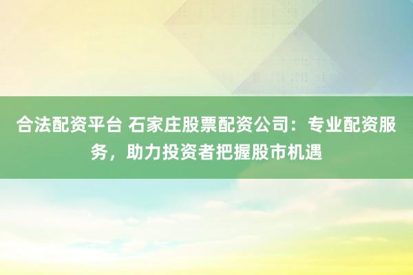 合法配资平台 石家庄股票配资公司：专业配资服务，助力投资者把握股市机遇