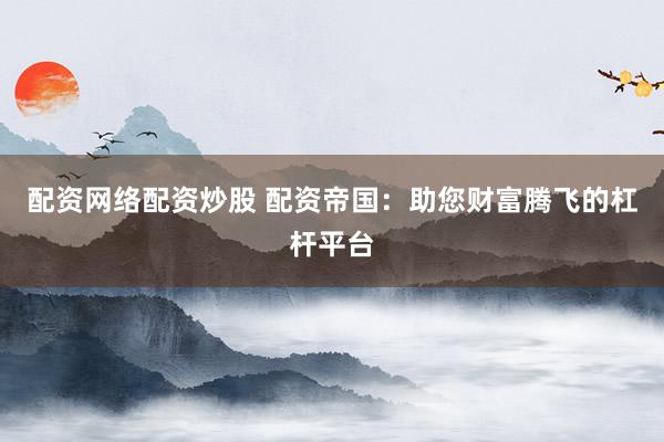 配资网络配资炒股 配资帝国：助您财富腾飞的杠杆平台