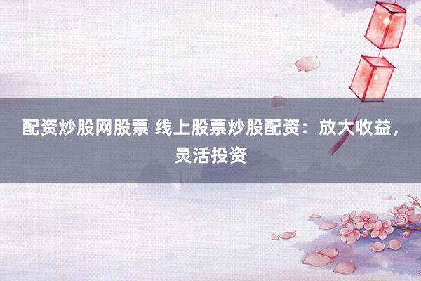 配资炒股网股票 线上股票炒股配资：放大收益，灵活投资