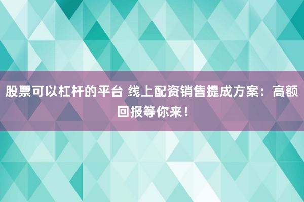 股票可以杠杆的平台 线上配资销售提成方案：高额回报等你来！