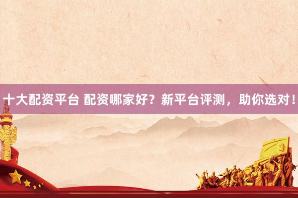 十大配资平台 配资哪家好？新平台评测，助你选对！