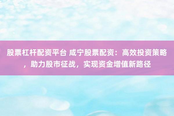 股票杠杆配资平台 咸宁股票配资：高效投资策略，助力股市征战，实现资金增值新路径