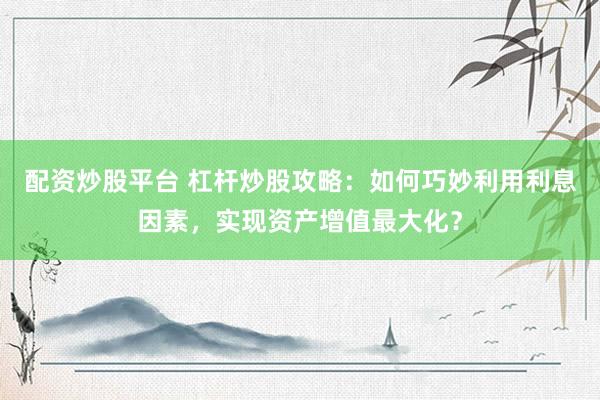配资炒股平台 杠杆炒股攻略：如何巧妙利用利息因素，实现资产增值最大化？