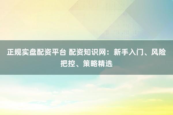 正规实盘配资平台 配资知识网：新手入门、风险把控、策略精选