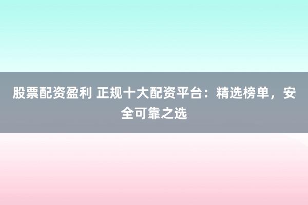股票配资盈利 正规十大配资平台：精选榜单，安全可靠之选
