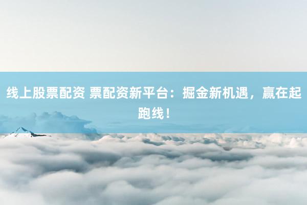 线上股票配资 票配资新平台：掘金新机遇，赢在起跑线！
