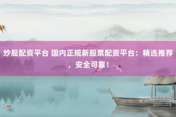 炒股配资平台 国内正规新股票配资平台：精选推荐，安全可靠！