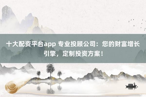十大配资平台app 专业投顾公司：您的财富增长引擎，定制投资方案！