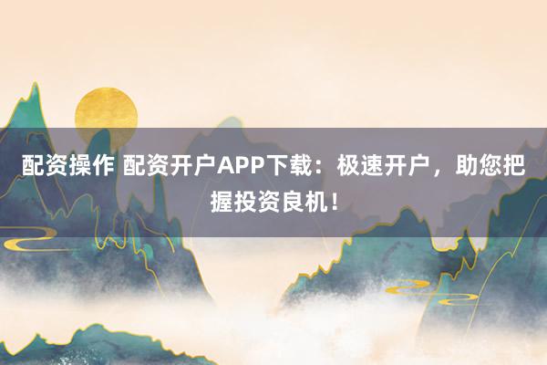 配资操作 配资开户APP下载：极速开户，助您把握投资良机！