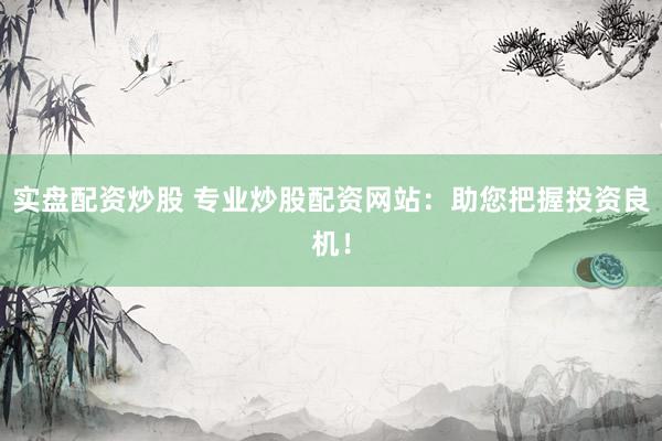 实盘配资炒股 专业炒股配资网站：助您把握投资良机！
