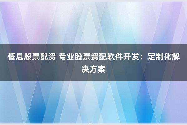 低息股票配资 专业股票资配软件开发：定制化解决方案