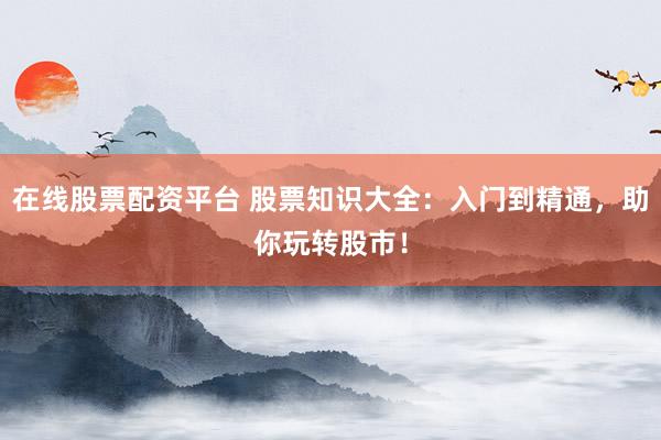 在线股票配资平台 股票知识大全：入门到精通，助你玩转股市！