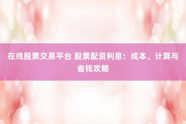在线股票交易平台 股票配资利息：成本、计算与省钱攻略