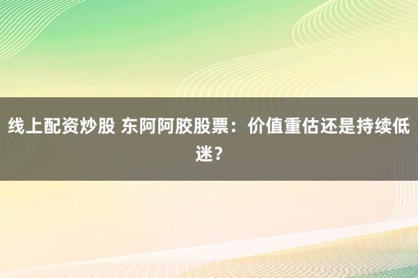 线上配资炒股 东阿阿胶股票：价值重估还是持续低迷？