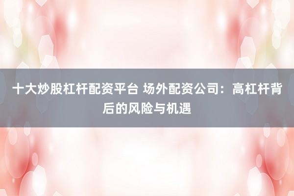 十大炒股杠杆配资平台 场外配资公司：高杠杆背后的风险与机遇