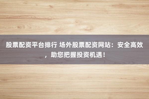 股票配资平台排行 场外股票配资网站：安全高效，助您把握投资机遇！