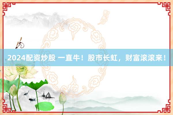 2024配资炒股 一直牛！股市长虹，财富滚滚来！