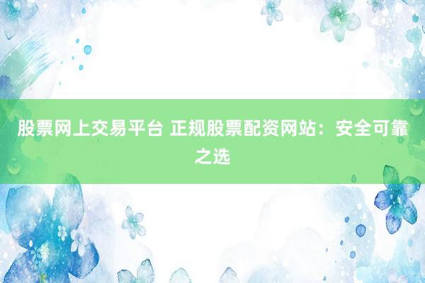 股票网上交易平台 正规股票配资网站：安全可靠之选