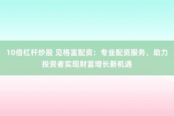 10倍杠杆炒股 见格富配资：专业配资服务，助力投资者实现财富增长新机遇