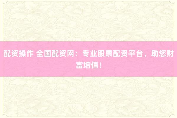 配资操作 全国配资网：专业股票配资平台，助您财富增值！