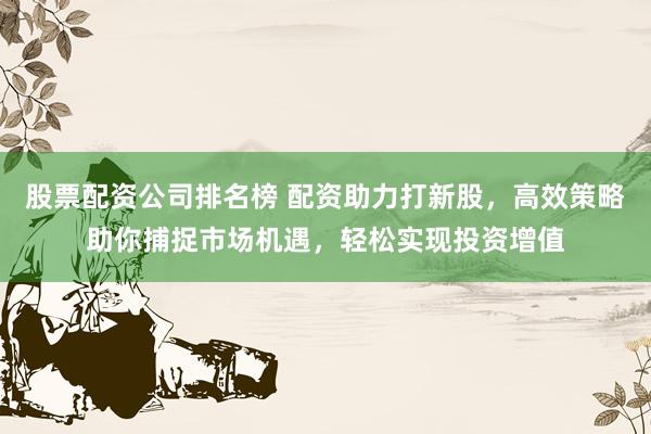股票配资公司排名榜 配资助力打新股，高效策略助你捕捉市场机遇，轻松实现投资增值