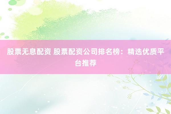 股票无息配资 股票配资公司排名榜：精选优质平台推荐