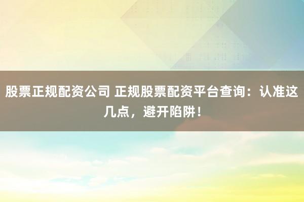 股票正规配资公司 正规股票配资平台查询：认准这几点，避开陷阱！