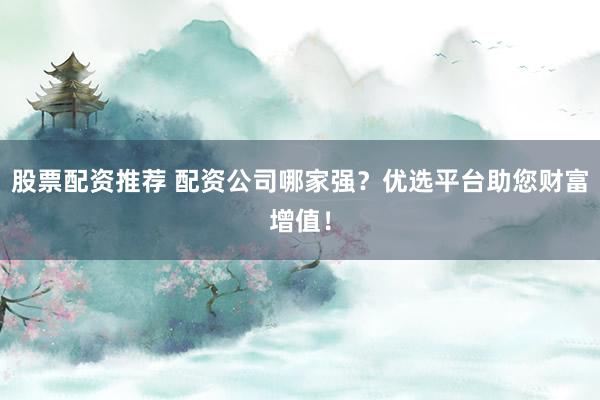 股票配资推荐 配资公司哪家强？优选平台助您财富增值！
