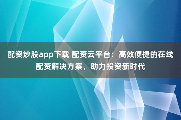 配资炒股app下载 配资云平台：高效便捷的在线配资解决方案，助力投资新时代