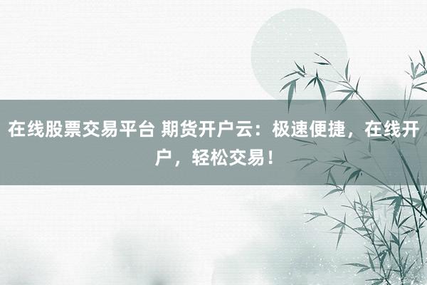 在线股票交易平台 期货开户云：极速便捷，在线开户，轻松交易！